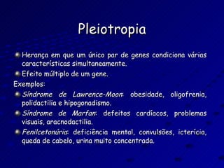 Pleiotropia Herança em que um único par de genes condiciona várias características simultaneamente. Efeito múltiplo de um gene. Exemplos: Síndrome   de   Lawrence-Moon : obesidade, oligofrenia, polidactilia e hipogonadismo. Síndrome   de   Marfan : defeitos cardíacos, problemas visuais, aracnodactilia. Fenilcetonúria : deficiência mental, convulsões, icterícia, queda de cabelo, urina muito concentrada. 