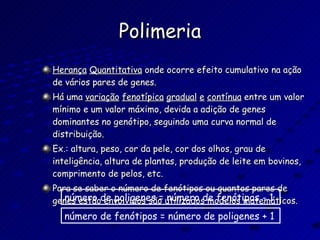 Polimeria Herança   Quantitativa  onde ocorre efeito cumulativo na ação de vários pares de genes. Há uma  variação   fenotípica   gradual   e   contínua  entre um valor mínimo e um valor máximo, devida a adição de genes dominantes no genótipo, seguindo uma curva normal de distribuição. Ex.: altura, peso, cor da pele, cor dos olhos, grau de inteligência, altura de plantas, produção de leite em bovinos, comprimento de pelos, etc. Para se saber o número de fenótipos ou quantos pares de genes estão envolvidos são utilizados modelos matemáticos. número de poligenes = número de fenótipos - 1 número de fenótipos = número de poligenes + 1 
