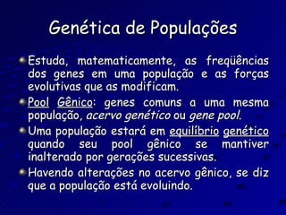 Genética de Populações Estuda, matematicamente, as freqüências dos genes em uma população e as forças evolutivas que as modificam. Pool   Gênico : genes comuns a uma mesma população,  acervo   genético  ou  gene   pool . Uma população estará em  equilíbrio   genético  quando seu pool gênico se mantiver inalterado por gerações sucessivas. Havendo alterações no acervo gênico, se diz que a população está evoluindo. 