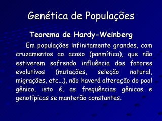 Genética de Populações Teorema de Hardy-Weinberg Em populações infinitamente grandes, com cruzamentos ao acaso (panmítica), que não estiverem sofrendo influência dos fatores evolutivos (mutações, seleção natural, migrações, etc...), não haverá alteração do pool gênico, isto é, as freqüências gênicas e genotípicas se manterão constantes. 
