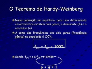 O Teorema de Hardy-Weinberg Numa população em equilíbrio, para uma determinada característica existem dois genes, o dominante (A) e o recessivo (a). A soma das freqüências dos dois genes ( freqüência   gênica ) na população é 100%. f (A)  + f (a)  = 100% Sendo, f (A)  = p e f (a)  = q, então: p + q = 1 