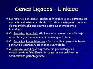 Genes Ligados - Linkage Na herança dos genes ligados, a freqüência dos gametas de um heterozigoto depende da taxa de crossing-over ou taxa de recombinação que ocorre entre os cromossomos homólogos. Os  Gametas   Parentais  são formados mesmo que não haja recombinação e aparecem em maior quantidade. Os  Gametas   Recombinantes  são formados apenas se houver permuta e aparecem em menor quantidade. A  Taxa   de   Crossing  é expressa em porcentagem e corresponde a freqüência de gametas recombinantes formados na gametogênese. 