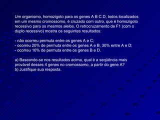 Um organismo, homozigoto para os genes A B C D, todos localizados em um mesmo cromossomo, é cruzado com outro, que é homozigoto recessivo para os mesmos alelos. O retrocruzamento de F1 (com o duplo recessivo) mostra os seguintes resultados: - não ocorreu permuta entre os genes A e C; - ocorreu 20% de permuta entre os genes A e B, 30% entre A e D; - ocorreu 10% de permuta entre os genes B e D. a) Baseando-se nos resultados acima, qual é a seqüência mais provável desses 4 genes no cromossomo, a partir do gene A? b) Justifique sua resposta. 