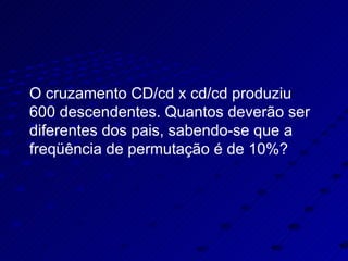 O cruzamento CD/cd x cd/cd produziu 600 descendentes. Quantos deverão ser diferentes dos pais, sabendo-se que a freqüência de permutação é de 10%? 