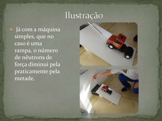                          Ilustração  Já com a máquina simples, que no caso é uma rampa, o número de nêutrons de força diminui pela praticamente pela metade.   