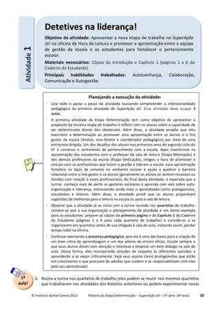 © Instituto Ayrton Senna 2012 Roteiro da Etapa Determinação – SuperAção Já! – 5ª série (6º ano) 10
1. Reúna a turma nos quartetos de trabalho (eles podem se reunir nos mesmos quartetos
que trabalharam nas atividades dos Roteiros anteriores ou podem experimentar novas
AAttiivviiddaaddee11 DDeetteettiivveess nnaa lliiddeerraannççaa!!
Objetivo da atividade: Apresentar a nova etapa de trabalho no SuperAção
Já! na oficina de Hora da Leitura e promover a aproximação entre a equipe
de gestão da escola e os estudantes para fortalecer o pertencimento
escolar.
Materiais necessários: Cópias da introdução e Capítulo 1 (páginas 1 a 6 do
Caderno do Estudante).
Principais habilidades trabalhadas: Autoconfiança, Colaboração,
Comunicação e Autogestão.
1ª
aula!
Planejando a execução da atividade:
 Leia todo o passo a passo da atividade buscando compreender a intencionalidade
pedagógica da primeira atividade do SuperAção Já!. Essa atividade deve ocupar 3
aulas.
 A primeira atividade da Etapa Determinação tem como objetivo de apresentar o
propósito da terceira etapa de trabalho e refletir com os alunos sobre a capacidade de
ser determinado diante dos obstáculos. Além disso, a atividade propõe que eles
exercitem a determinação ao promover uma aproximação entre os alunos e o trio
gestor da escola (diretor, vice-diretor e coordenador pedagógico) por meio de uma
entrevista dirigida. Um dos desafios dos alunos nos primeiros anos do segundo ciclo do
EF é construir o sentimento de pertencimento com a escola. Após investirmos na
aproximação dos estudantes com o professor da sala de leitura (Etapa Motivação) e
dos demais professores da escola (Etapa Dedicação), chegou a hora de promover o
vínculo com os profissionais que fazem a gestão e lideram a escola: essa aproximação
fortalece os laços de convívio no ambiente escolar e ajuda a quebrar a barreira
relacional entre o trio gestor e os alunos (geralmente os alunos se sentem receosos ou
tímidos com relação à esses profissionais). Ao final desta atividade, é esperado que a
turma conheça mais de perto os gestores escolares e aprenda com eles sobre auto-
organização e liderança, estimulando ainda mais o aprendizado como protagonistas,
estudantes e leitores. Além disso, a atividade prevê que os alunos proponham
sugestões de melhorias para a leitura na escola ou para a sala de leitura.
 Observe que a atividade já se inicia com a turma reunida nos quartetos de trabalho.
Lembre-se que a sua organização e planejamento da atividade é um ótimo exemplo
para os estudantes: prepare as cópias da primeira página e do Capítulo 1 do Caderno
do Estudante (páginas 1 a 6 para cada quarteto de trabalho) e convide-os a se
organizarem em quartetos antes de sua chegada à sala de aula, evitando assim, perder
tempo hábil na oficina.
 Continue exercendo a presença pedagógica, pois ela é uma das bases para a criação de
um bom clima de aprendizagem e um dos pilares do ensino eficaz. Escute sempre o
que seus alunos dizem com atenção e interesse e propicie um bom diálogo na sala de
aula. Dessa forma, eles incorporarão atitudes de respeito às diferentes opiniões e
aprenderão a se expor criticamente. Veja seus alunos como protagonistas que estão
em crescimento e que precisam de adultos que cuidem e se responsabilizem com eles
pelo seu aprendizado!
 