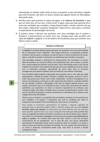 © Instituto Ayrton Senna 2012 Roteiro da Etapa Determinação – SuperAção Já! – 5ª série (6º ano) 12
enfrentando um desafio: todos estão ali para se ajudarem e para não deizar ninguém
para trás! Portanto, vale fazer um pacto: sempre que alguém estiver em dificuldades,
deve pedir ajuda.
3. Distribua para cada quarteto as cópias da página 1 do Caderno do Estudante e peça
que um aluno leia, em voz alta, o texto inicial. A seguir, peça que cada quarteto leia o
nome das atividades que compõem a Etapa Determinação e tentem advinhar do que
elas tratam, elaborando “suspeitas inteligentes” (dessa forma, você passa a conhecer
as expectativas de aprendizagem da turma).
4. O próximo passo é oferecer aos quartetos uma nova estratégia que os ajudará a
fortalecer o pertencimento na escola. Para isso, entregue para cada quarteto uma
cópia do Capítulo 1 (páginas 2 a 6 do Caderno do Estudante), peça que escolham seus
líderes e leiam a tarefa.
 O Capítulo 1 da Etapa Determinação apresenta aos quartetos mais uma oportunidade
de se exercitarem como “detetives”. Nas Etapas anteriores, os estudantes puderam
conhecer mais de perto o professor da sala de leitura e outros professores da escola.
Agora, o desafio é escolher e entrevistar um profissional que compõe o trio gestor.
 Essa estratégia ampliará o sentimento de pertencimento dos estudantes na escola,
além de promover um encontro afetivo com profissionais que, nem sempre, os alunos
têm a oportunidade de conhecer mais de perto. Ouvir informações sobre o dia a dia de
trabalho do trio gestor será importante para que sua turma estabeleça um bom vínculo
com as lideranças escolares, aprendendo de perto dicas para se tornarem
protagonistas que saibam trabalhar cada vez melhores como líderes e liderados.
 Essa atividade exigirá bastante organização dos quartetos, pois é uma ação que exige
planejamento e divisão de tarefas. Durante o trabalho das equipes, percorra a sala e
visite cada grupo para checar como estão trabalhando. Continue investigando se os
alunos, de modo geral, continuam ou não requerendo do professor a solução imediata
de suas dúvidas, conflitos e dificuldades. Caso eles já estejam pedindo menos o seu
auxílio, comemore! Esse é um indicador de que a turma está construindo de maneira
satisfatória sua autonomia. Se ainda se mostram dependentes do professor para
solucionar brigas, não deixar o trabalho parar ou buscar conhecimentos, mostre a eles
que há caminhos de solução e continue ensinando-os a não desistir de si mesmos e dos
colegas diante das dificuldades.
 Observe que no Capítulo 1 os quartetos são convidados a escolher um dos profissionais
que compõem o trio gestor. É importante que você se certifique que todos os
integrantes do trio gestor foram escolhidos por, pelo menos, um quarteto.
 Para compor as entrevistas, apresentamos no Capítulo 1 algumas sugestões de
perguntas que os quartetos podem utilizar e abrimos espaço para que eles possam
formular outras que queiram. É interessante que você estimule que eles discutam
quais questões querem fazer e por quê. A pergunta final pede que cada quarteto faça
uma sua sugestão de melhoria da leitura na escola ou da sala de leitura para o diretor,
vice-diretor ou coordenador pedagógico. Oriente que essa proposta seja elaborada por
todas as equipes. Ter iniciativa para lutar pelo bem comum é uma das principais
características de um protagonista (na 7ª série (8º ano), seus alunos aprenderão
participando do SuperAção Jovem como transformar ideias em projetos e a colocar a
mão na massa para fazê-los acontecer de verdade. Por isso, quanto mais estimularmos
os alunos a pensarem criticamente desde cedo, mais forte se tornará a atitude
protagonista neles).
Detetives na liderança!
 
