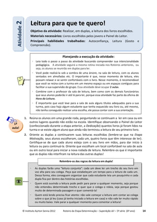 © Instituto Ayrton Senna 2012 Roteiro da Etapa Determinação – SuperAção Já! – 5ª série (6º ano) 14
1. Reúna os alunos em uma grande roda, perguntando se continuam a ler em casa ou em
outros lugares quando não estão na escola. Identifique observando o Painel do Leitor
(confeccionado durante a etapa anterior, a Dedicação) quantos livros já foram lidos na
turma e se existe algum aluno que ainda não terminou a leitura de seu primeiro livro.
2. Oriente as duplas a continuarem suas leituras escolhidas (lembre-se que na Etapa
Motivação, seus alunos escolheram, cada um, quatro livros que têm interesse de ler).
Certifique-se de que cada aluno esteja com o seu livro em mãos, para dar início à
leitura ou para continuá-la. Oriente que escolham um local confortável na sala de aula
ou em outro local para iniciar a nova rodada de leitura. Relembre-os que é importante
que as duplas não interfiram na leitura das outras duplas!
1ª
aula!
AAttiivviiddaaddee22
LLeeiittuurraa ppaarraa qquuee ttee qquueerroo!!
Objetivo da atividade: Realizar, em duplas, a leitura dos livros escolhidos.
Materiais necessários: Livros escolhidos pelos jovens e Painel do Leitor.
Principais habilidades trabalhadas: Autoconfiança, Leitura (Gosto e
Compreensão).
Planejando a execução da atividade:
 Leia todo o passo a passo da atividade buscando compreender sua intencionalidade
pedagógica. A atividade seguirá a mesma rotina iniciada nos Roteiros anteriores, ou
seja, os alunos se reunirão em duplas para ler.
 Você pode realizá-la sob a sombra de uma árvore, na sala de leitura, com os alunos
sentados em almofadas etc. O importante é que, nesse momento de leitura, eles
possam relaxar e se sentir confortáveis com o livro. Nesse momento, é recomendável
que você se reúna com a turma em um mesmo espaço ou em espaços contíguos para
facilitar a sua supervisão do grupo. Essa atividade deve ocupar 2 aulas.
 Combine com o professor da sala de leitura, bem como com os demais funcionários
que seus alunos poderão ir até lá para ler, porque essa atividade faz parte da oficina de
Hora da Leitura.
 É importante que você leve para a sala de aula alguns títulos adequados para a sua
turma, pois caso haja algum estudante que tenha esquecido seu livro ou, até mesmo,
não tenha conseguido realizar uma escolha, ele possa contar com a sua orientação.
 As duplas farão uma “leitura conjunta”: cada um deve ler um trecho do seu livro em
voz alta para seu colega. Peça que estabeleçam um tempo para a leitura de cada um.
Dessa forma, eles conseguem organizar que cada estudante leia um pouquinho e cada
dupla fica por dentro das histórias escolhidas.
 Quem está ouvindo a leitura pode pedir para parar a qualquer momento, seja porque
não entendeu determinado trecho e quer que o colega o releia, seja porque gostou
muito de determinada passagem e quer comentá-la!
 Quem está lendo precisa ficar atento: não vale começar a leitura sem contar ao colega
sobre o que já leu (caso já tenha iniciado a leitura em casa) e não vale ler muito rápido
ou muito baixo. Vale parar a qualquer momento para comentar a leitura!
Relembre-os das regras da leitura em dupla!
 
