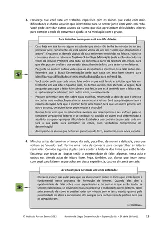 © Instituto Ayrton Senna 2012 Roteiro da Etapa Determinação – SuperAção Já! – 5ª série (6º ano) 15
3. Esclareça que você fará um trabalho específico com os alunos que estão com mais
dificuldades e chame aqueles que identificou para se sentar junto com você, em roda.
Você pode convidar outros alunos da turma que não apresentam dificuldades leitoras
para compor a roda de conversa e ajudá-lo na mediação com o grupo.
4. Minutos antes de terminar o tempo da aula, peça-lhes, de maneira delicada, para que
voltem ao ‘mundo real’. Forme uma roda de conversa para compartilhar as leituras
realizadas. Convide algumas duplas para contar a história dos livros que estão lendo.
Esclareça que todas as duplas terão a oportunidade de falar: algumas nessa aula e
outras nas demais aulas de leitura livre. Peça, também, aos alunos que leram junto
com você para falarem o que acharam dessa experiência, caso se sintam à vontade.
 Caso haja em sua turma algum estudante que ainda não tenha terminado de ler seu
primeiro livro, certamente ele está sendo vítima de um dos “vilões que atrapalham a
leitura”! Enquanto as demais duplas da sala estiverem envolvidas na leitura, reúna-se
com esses alunos e retome o Capítulo 3 da Etapa Motivação (nele estão elencados os
vilões da leitura). Promova uma roda de conversa a partir da releitura dos vilões, para
que eles possam avaliar o que os está atrapalhando de fato para se tornarem leitores.
 Pergunte se existem outros vilões que os atrapalham e incentive-os a falar sobre eles.
Relembre que a Etapa Determinação pede que cada um seja bem sincero para
identificar suas dificuldades e tenha muita disposição para enfrentá-las.
 Você pode pedir que cada aluno fale sobre o que está lendo e solicitar que leia um
trechinho em voz alta. Enquanto isso, os demais ouvem com atenção. A seguir, faça
perguntas para que o leitor fale sobre o que leu, o que está sentindo com a leitura etc.
e repita esse procedimento com outro leitor, sucessivamente.
 Procure conversar com eles sobre suas escolhas, retomando a ideia de que é preciso
encontrar uma motivação para iniciar e continuar a leitura. Será que planejaram bem a
escolha do livro? Será que é melhor fazer uma troca? Será que um outro gênero, um
outro assunto, um outro autor pode mudar a situação?
 Busque fazer com que os estudantes avaliem seu desempenho e seu esforço para se
tornarem verdadeiros leitores e se coloque na posição de quem está determinado a
ajudá-los a superar qualquer dificuldade. Estabeleça um contrato de parceria: cada um
fará a sua parte para combater os vilões, num verdadeiro compromisso de
determinação!
 Acompanhe os alunos que definiram pela troca do livro, auxiliando-os na nova escolha.
Para trabalhar com quem está em dificuldades:
 Oferecer espaço nas aulas para que os alunos falem sobre os livros que estão lendo é
fundamental neste processo de formação de leitores. Quando eles têm a
oportunidade de falar sobre suas experiências e de contar o que estão lendo, se
sentem valorizados, se envolvem mais no processo e mobilizam outros leitores, tanto
pelo exemplo de como é possível criar um vínculo com o texto escrito quanto pela
possibilidade de atrair a curiosidade dos colegas para conhecerem de perto o livro que
os conquistaram.
>>> Continua...
Ler e falar: para se tornar um leitor antenado!
 