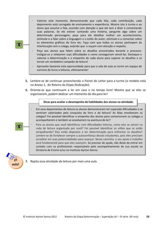 © Instituto Ayrton Senna 2012 Roteiro da Etapa Determinação – SuperAção Já! – 5ª série (6º ano) 16
5. Lembre-os de continuar preenchendo o Painel do Leitor para a turma (o modelo está
no Anexo 1, do Roteiro da Etapa Dedicação).
6. Oriente-os que continuem a ler em casa e no tempo livre! Mostre que se eles se
organizarem, podem dedicar um momento do dia para ler!
7. Repita essa atividade de leitura por mais uma aula.2ª
aula!
 Em seus depoimentos de leitura os alunos demonstraram ter superado dificuldades e se
sentiram valorizados pela conquista do livro e da leitura? As falas envolveram os
colegas? Foi possível identificar o empenho dos alunos para convencerem os colegas a
acompanherem e também se envolverem na aventura de ler?
 Para os alunos que você identificou com dificuldades leitoras, como eles se saíram na
roda de leitura organizada por você? Foi possível identificar os vilões que os estão
atrapalhando? Eles estão dispostos a ter determinação para enfrentar os desafios?
Lembre-se de fortalecer sempre a autoconfiança desses estudantes, pois eles precisam
acreditar em suas potencialidades para avançar. Nesse caminho, o seu apoio e trabalho
será fundamental para que eles avançem. Se precisar de ajuda, não deixe de entrar em
contato com os profissionais responsáveis pelo acompanhamento de sua escola na
Diretoria de Ensino e/ou no Instituto Ayrton Senna.
Dicas para avaliar o desempenho de habilidades dos alunos na atividade:
 Valorize este momento, demonstrando que cada fala, cada contribuição, cada
depoimento está carregado de ensinamento e experiência. Mostre isto à turma e ao
aluno que assume a fala, ouvindo com atenção o que ele tem a dizer e comentando
suas palavras. Se ele estiver contando uma história, pergunte algo sobre um
determinado personagem, peça para ele detalhar melhor um acontecimento,
estimule-o a falar sobre a linguagem e o estilo do autor, estimule-o a comentar sobre
os elementos gráficos do livro etc. Faça com que todos os alunos participem da
interlocução com o colega, exijindo que o ouçam com atenção e respeito.
 Peça aos alunos que falem sobre os desafios encontrados durante o processo:
instigue-os a relatarem suas dificuldades e como conseguiram vencê-las. Destaque e
valorize a determinação e o empenho de cada aluno para superar os desafios e se
tornar um verdadeiro campeão de leitura!
 Aproveite bastante esta oportunidade para que a sala de aula se torne um espaço de
convívio de livros e leitores, efetivamente!
 