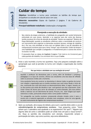 © Instituto Ayrton Senna 2012 Roteiro da Etapa Determinação – SuperAção Já! – 5ª série (6º ano) 17
1. Inicie a aula reunindo a turma nos quartetos. Faça uma pequena avaliação sobre a
apropriação que você já percebe na turma com relação a organização das tarefas
escolares.
2. Após sua avaliação, abra espaço de debate, para ouvir a opinião deles sobre o uso do
calendário/agenda de compromissos escolares. Faça perguntas como: “Vocês
acham que o calendário está ajudando a se organizarem? Por quê?”; “Alguém tem
alguma ideia de como o calendário pode ser ainda mais útil para a nossa turma?”,
etc. Ouça as opiniões dos estudantes com atenção, requerendo sempre a
participação de todos, seja como ouvintes, seja como debatedores.
1ª
aula!
AAttiivviiddaaddee33 CCuuiiddaarr ddoo tteemmppoo
Objetivo: Sensibilizar a turma para combater os ladrões do tempo que
atrapalham os estudos em sala de aula e em casa.
Materiais necessários Cópias do Capítulo 2 (página 7 do Caderno do
Estudante).
Principal habilidade trabalhada: Colaboração e Autogestão.
Planejando a execução da atividade:
 Nos roteiros da etapas anteriores, a habilidade de autogestão vem sendo fortemente
estimulada em seus alunos. Aprender a se organizar para dar conta das diversas
tarefas escolares foi o foco de atenção da atividade “Vamos nos organizar” (Roteiro da
Etapa Motivação), quando os estudantes refletiram sobre a necessidade de construir
um instrumento para organizar as demandas escolares (provas, entrega de trabalhos
etc.). Por isso, essa atividade se inicia com um debate sobre o uso do calendário de
compromissos escolares para que o tema “tempo” seja introduzido. Cuidar do tempo é
uma habilidade que compõe a autogestão e é fundamental para o sucesso dos alunos
na escola e na vida.
 É necessário fazer as cópias do Capítulo 2 (página 7 do Caderno do Estudante) para
cada quarteto de trabalho. Essa atividade deve ocupar 2 aulas.
 Quando o professor dá devolutivas para a turma, além de fortalecer a presença
pedagógica e os laços de convívio, oferece aos estudantes uma boa base de reflexão
sobre os processos vividos até o momento.
 Uma excelente forma de construir as devolutivas é elencar todos os ganhos da turma
com relação a organização para as tarefas escolares que você notou desde o início do
ano, mostrando que você está atento ao desenvolvimento deles. A seguir, levante um
ou dois pontos que ainda são desafios e que você gostaria que eles superassem. Evite
trazer nomes de alunos para servir de exemplo ou contra-exemplo, pois essa prática
tende a valorizar uns em detrimento de outros. Procure, sim, fazer elogios que sejam
extensivos a todos, pontuando sempre onde e como podem melhorar.
 Ter autogestão nas tarefas escolares compreende atitudes simples como ir para a
escola com o material organizado ou atitudes mais complexas, como ter uma agenda
ou outro instrumento de registro dos compromissos escolares.
Por que iniciar a atividade com sua avaliação da turma?
 