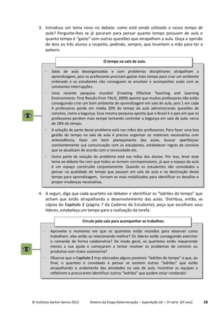 © Instituto Ayrton Senna 2012 Roteiro da Etapa Determinação – SuperAção Já! – 5ª série (6º ano) 18
3. Introduza um tema novo no debate: como está sendo utilizado o nosso tempo de
aula? Pergunte-lhes se já pararam para pensar quanto tempo possuem de aula e
quanto tempo é “gasto” com outras questões que atrapalham a aula. Ouça a opinião
de dois ou três alunos a respeito, pedindo, sempre, que levantem a mão para ter a
palavra.
4. A seguir, diga que cada quarteto vai debater e identificar os “ladrões do tempo” que
acham que estão atrapalhando o desenvolvimento das aulas. Distribua, então, as
cópias do Capítulo 2 (página 7 do Caderno do Estudante), peça que escolham seus
líderes, estabeleça um tempo para a realização da tarefa.
 Salas de aula desorganizadas e com problemas disciplinares atrapalham a
aprendizagem, pois os professores precisam gastar mais tempo para criar um ambiente
ordenado e os estudantes não conseguem se envolver e acompanhar aulas com as
constantes interrupções.
 Uma recente pesquisa mundial (Creating Effective Teaching and Learning
Environments: First Results from TALIS, 2009) aponta que muitos professores não estão
conseguindo criar um bom ambiente de aprendizagem em sala de aula, pois 1 em cada
4 professores perde em média 30% do tempo da aula administrando questões de
convívio, como a bagunça. Essa mesma pesquisa aponta que o Brasil é o país em que os
professores perdem mais tempo tentando controlar a bagunça em sala de aula: cerca
de 18% do tempo.
 A solução de parte desse problema está nas mãos dos professores. Para fazer uma boa
gestão do tempo na sala de aula é preciso organizar os materiais necessários com
antecedência, fazer um bom planejamento das aulas, buscar aperfeiçoar
constantemente sua comunicação com os estudantes, estabelecer regras de convívio
que se atualizam de acordo com a necessidade etc.
 Outra parte da solução do problema está nas mãos dos alunos. Por isso, levar esse
tema ao debate faz com que todos se tornem corresponsáveis, já que o espaço da aula
é um espaço construído conjuntamente. Quando os estudantes são convidados a
pensar na qualidade de tempo que passam em sala de aula e na destinação deste
tempo para aprendizagem, tornam-se mais mobilizados para identificar os desafios e
propor mudanças necessárias.
O tempo na sala de aula.
 Aproveite o momento em que os quartetos estão reunidos para observar como
trabalham: eles estão se relacionando melhor? Os líderes estão conseguindo exercitar
o comando de forma colaborativa? De modo geral, os quartetos estão requerendo
menos a sua ajuda e começaram a tentar resolver os problemas de convívio ou
produtivo com maior autonomia?
 Observe que o Capítulo 2 traz elencados alguns possíveis “ladrões do tempo” e que, ao
final, o quarteto é convidado a pensar se existem outros “ladrões” que estão
atrapalhando o andamento das atividades na sala de aula. Incentive as equipes a
refletirem e procurarem identificar outros “ladrões” que podem estar rondando!
Circule pela sala para acompanhar os trabalhos.
 