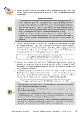© Instituto Ayrton Senna 2012 Roteiro da Etapa Determinação – SuperAção Já! – 5ª série (6º ano) 19
5. Na aula seguinte, promova a socialização das respostas dos quartetos. Para isso,
reúna a turma em uma grande roda e avise que os líderes falarão as respostas de
suas equipes.
6. Finalize o debate “amarrando” as ideias dos quartetos: eles concordaram na escolha
dos “ladrões do tempo”? Expuseram bons argumentos na escolha desses “ladrões”?
Mostraram-se preocupados em superá-los? Além disso, utilize as perguntas abaixo
para estimular o debate sobre a importância em todos cuidarem do tempo que
passam juntos em sala de aula. Ouça alguns alunos a respeito.
7. Mostre o seu ponto de vista: quais são os “ladrões do tempo” que você avalia que
precisam ser superados para que a turma aproveite melhor o tempo de aula?
Compartilhe com eles todas as ações que você faz, antes da aula, para evitar perder o
tempo útil de aprendizagem.
8. É importante promover um combinado com a turma: além de cuidar do calendário
de compromissos escolares, eles devem cuidar do tempo em sala de aula (na sua
oficina e em todas as demais aulas da escola!) e do tempo que dedicam aos estudos
e leituras fora da escola, tornando-se cada vez mais feras na autogestão!
2ª
aula!
 Inicie o debate reforçando sobre a importância de se pensar nos “ladrões do tempo”,
ou seja, em tudo aquilo que está atrapalhando o desenvolvimento da aula e que pode
ser cuidado pelos alunos e professores. Esclareça que o debate não é lugar de falar
sobre atitudes individuais, e sim, de falar sobre o que todos podem fazer para
melhorar. Esse cuidado é importante para que nenhum aluno seja exposto ou “alvo” de
críticas: o compromisso pela mudança e aprimoramento deve ser de todos.
 Estabeleça a ordem de fala dos quartetos. Depois que o primeiro líder falar, os
integrantes de sua equipe podem completar o que acharem necessário. Anote no
quadro os pontos principais. Prossiga dessa forma até que o último quarteto se
pronuncie.
Organizando o debate.
O que ganhamos quando cuidamos do tempo de aula?
O que perdemos quando descuidamos do tempo de aula?
 Eles fizeram boas observações sobre os “ladrões do tempo” que estão atrapalhando as
aulas? Se comprometeram a lutar contra eles?
 Eles estão conscientes que cuidar do tempo é um passo importante para aprimorar a
habilidade de autogestão?
 Ao longo das demais atividades deste Roteiro, observe o comportamento da turma com
relação ao cuidado com o tempo: eles estão mais sensíveis e cuidadosos com questões
como bagunça, desrespeito, desorganização, preguiça etc.?
 Converse com os demais professores sobre o que foi trabalhado nessa atividade e peça
que observem se notam mudanças de comportamento na turma. Esse é um indicador
que estão incorporando uma nova atitude em outros contextos de aula.
Dicas para avaliar o desempenho de habilidades dos alunos na atividade:
:
 