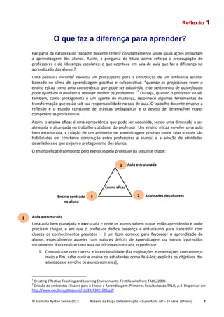 © Instituto Ayrton Senna 2012 Roteiro da Etapa Determinação – SuperAção Já! – 5ª série (6º ano) 2
O que faz a diferença para aprender?
Faz parte da natureza do trabalho docente refletir constantemente sobre quais ações impactam
a aprendizagem dos alunos. Assim, a pergunta do título acima reforça a preocupação de
professores e de lideranças escolares: o que acontece em sala de aula que faz a diferença no
aprendizado dos alunos?
Uma pesquisa recente1
revelou um pressuposto para a construção de um ambiente escolar
baseado no clima de aprendizagem positivo e colaborativo: “quando os professores veem o
ensino eficaz como uma competência que pode ser adquirida, este sentimento de autoeficácia
pode ajudá-los a analisar e resolver melhor os problemas.”2
Ou seja, quando o professor se vê,
também, como protagonista e um agente de mudança, reconhece algumas ferramentas de
transformação que estão sob sua responsabilidade na sala de aula. O trabalho docente envolve a
reflexão e o estudo constante de práticas pedagógicas e o desejo de desenvolver novas
competências profissionais.
Assim, o ensino eficaz é uma competência que pode ser adquirida, sendo uma dimensão a ser
almejada e alcançada no trabalho cotidiano do professor. Um ensino eficaz envolve uma aula
bem estruturada, a criação de um ambiente de aprendizagem positivo (onde falar e ouvir são
habilidades em constante construção entre professores e alunos) e a adoção de atividades
desafiadoras e que exijam o protagonismo dos alunos.
O ensino eficaz é composto pelo exercício pelo professor da seguinte tríade:
Aula estruturada
Uma aula bem planejada e executada – onde os alunos sabem o que estão aprendendo e onde
precisam chegar, e em que o professor dedica presença e entusiasmo para transmitir com
clareza os conhecimentos previstos – é um bom começo para favorecer o aprendizado de
alunos, especialmente aqueles com maiores déficits de aprendizagem ou menos favorecidos
socialmente. Para realizar uma aula ou oficina estruturada, o professor:
1. Comunica-se com clareza e intencionalidade (faz explicações e orientações com começo
meio e fim, sabe ouvir e ensina os estudantes como fazê-los; explicita os objetivos das
atividades e envolve os alunos com eles);
1
Creating Effective Teaching and Learning Environments: First Results from TALIS, 2009.
2
Criação de Ambientes Eficazes para o Ensino e Aprendizagem: Primeiros Resultados do TALIS, p.2. Disponível em:
http://www.oecd.org/dataoecd/18/39/43021685.pdf
Reflexão 1
1
Ensino eficaz
2 Atividades desafiantes
1 Aula estruturada
3Ensino centrado
no aluno
 
