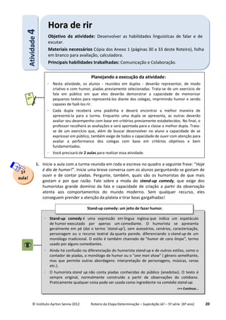 © Instituto Ayrton Senna 2012 Roteiro da Etapa Determinação – SuperAção Já! – 5ª série (6º ano) 20
1. Inicie a aula com a turma reunida em roda e escreva no quadro a seguinte frase: “Hoje
é dia de humor!”. Inicie uma breve conversa com os alunos perguntando se gostam de
ouvir e de contar piadas. Pergunte, também, quais são os humoristas de que mais
gostam e por que razão. Fale sobre a moda do stand-up comedy, que exige dos
humoristas grande domínio da fala e capacidade de criação a partir da observação
atenta aos comportamentos do mundo moderno. Sem qualquer recurso, eles
conseguem prender a atenção da plateia e tirar boas gargalhadas!
AAttiivviiddaaddee44
HHoorraa ddee rriirr
Objetivo da atividade: Desenvolver as habilidades linguísticas de falar e de
escutar.
Materiais necessários Cópia dos Anexo 1 (páginas 30 a 33 deste Roteiro), folha
em branco para avaliação, calculadora.
Principais habilidades trabalhadas: Comunicação e Colaboração.
1ª
aula!
Planejando a execução da atividade:
 Nesta atividade, os alunos - reunidos em duplas - deverão representar, de modo
criativo e com humor, piadas previamente selecionadas. Trata-se de um exercício de
fala em público em que eles deverão demonstrar a capacidade de memorizar
pequenos textos para representá-los diante dos colegas, imprimindo humor e sendo
capazes de fazê-los rir.
 Cada dupla receberá uma piadinha e deverá encontrar a melhor maneira de
apresentá-la para a turma. Enquanto uma dupla se apresenta, as outras deverão
avaliar seu desempenho com base em critérios previamente estabelecidos. No final, o
professor recolherá as avaliações e será apontada para a classe a melhor dupla. Trata-
se de um exercício que, além de buscar desenvolver no aluno a capacidade de se
expressar em público, também exige de todos a capacidade de ouvir com atenção para
avaliar a performance dos colegas com base em critérios objetivos e bem
fundamentados.
 Você precisará de 2 aulas para realizar essa atividade.
 Stand-up comedy é uma expressão em língua inglesa que indica um espetáculo
de humor executado por apenas um comediante. O humorista se apresenta
geralmente em pé (daí o termo 'stand-up'), sem acessórios, cenários, caracterização,
personagem ou o recurso teatral da quarta parede, diferenciando o stand-up de um
monólogo tradicional. O estilo é também chamado de “humor de cara limpa”, termo
usado por alguns comediantes.
 Ainda há confusão na diferenciação do humorista stand-up e de outros estilos, como o
contador de piadas, o monólogo de humor ou o "one man show" ( gênero semelhante,
mas que permite outras abordagens: interpretação de personagens, músicas, cenas
etc.).
 O humorista stand up não conta piadas conhecidas do público (anedotas). O texto é
sempre original, normalmente construído a partir de observações do cotidiano.
Praticamente qualquer coisa pode ser usada como ingrediente na comédia stand-up.
>>> Continua...
Stand-up comedy: um jeito de fazer humor.
:
 