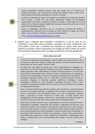 © Instituto Ayrton Senna 2012 Roteiro da Etapa Determinação – SuperAção Já! – 5ª série (6º ano) 21
2. Explique que a proposta desta atividade é transformar a sala de aula em um
“risódromo” e que todos serão convidados a participar: ora como comediantes, ora
como público. Conte que a atividade será realizada em duplas, onde cada uma
receberá uma piada e deverá apresentá-la aos colegas de forma criativa, de modo a
torná-la bastante engraçada e fazer os colegas se divertirem com boas gargalhadas.
Muitos comediantes trabalham durante anos para lapidar 60 ou 70 minutos de
material humorístico, que normalmente executam aos pedaços várias e várias vezes,
aperfeiçoando lentamente cada piada com o passar do tempo.
 O estilo é considerado por muitos um dos gêneros mais difíceis de se executar e dominar,
talvez porque o artista em cena esteja desarmado, despido de personagens,
apresentando suas ideias a respeito das coisas do mundo, e ainda esteja à mercê da
plateia: não raro deve-se ajustar rapidamente sua apresentação de acordo com o humor
e gosto de uma plateia específica.
 Ainda, as habilidades necessárias pra ser um stand-up comedian são diversas. É
frequentemente necessário que se assuma de forma solitária os papeis de escritor,
editor, artista, promotor, produtor, e técnico simultaneamente.
 Fonte: http://pt.wikipedia.org/wiki/Stand-up_comedy
 “Se você diz a alguém que estuda piadas, o primeiro efeito que produz ainda é o riso. É
uma pena que seja assim, porque as piadas são, de fato, um tipo de material altamente
interessante, por várias razões” (Possenti: 2002).
 As piadas têm sido objeto de estudo para muitos pesquisadores da linguagem por
envolverem um domínio linguístico complexo. Para ilustrar hipóteses ou princípios de
análise linguística, vários especialistas em análise do discurso (como é o caso de Sírio
Possenti) têm demonstrado como o gênero envolve os interlocutores em verdadeiros
problemas de interpretação e mostra as abstrações necessárias para exemplificar um
mecanismo linguístico qualquer. De um modo geral, as piadas acionam mais de um
mecanismo linguístico e envolvem aspectos semânticos, fonológicos, lexicais,
morfológicos, sintáticos etc. que, utilizados na produção do humor, trazem à tona
verdadeiros exemplos de situações em que o texto se mostra claramente como espaço
de negociação de sentidos.
 Assim, é preciso entender que, além de contribuir para transformar o ambiente da sala
de aula em um espaço divertido, ao trabalhar com as piadas o professor estimula os
alunos a desenvolver suas capacidades leitoras, pois, para compreender qualquer
piada, é necessário ao leitor “mover-se” no texto, pois as piadas operam com
ambiguidades, sentidos indiretos, implícitos etc. Na produção do sentido dos textos de
humor fica claro que o leitor não é mero receptor de informações do autor.
 Além disto, é preciso reconhecer que a capacidade de contar bem uma piada revela a
capacidade de oralidade, envolvendo não somente a organização da fala para uma
narrativa em público como também a memorização, essencial para dar ritmo e graça à
história contada. Envolver os alunos na diversão de contar piadas contribui, portanto,
para o desenvolvimento de várias habilidades: a fluência verbal e para a desinibição e a
expressão artística (colocar-se à frente de uma plateia, o corpo e a fala comunicando).
A atividade aqui proposta tem ainda o objetivo de desenvolver a colaboração entre
duplas, a atenção para ouvir as apresentações dos colegas e usar de critérios para
avaliação.
>>> Continua...
Contar piadas para quê?
:
 