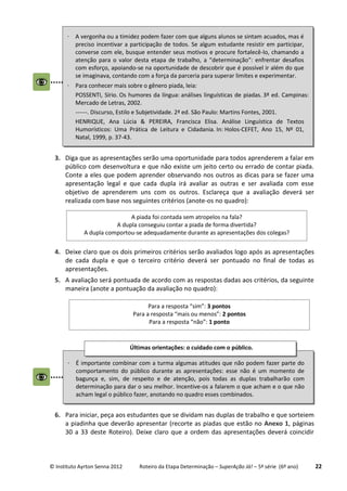 © Instituto Ayrton Senna 2012 Roteiro da Etapa Determinação – SuperAção Já! – 5ª série (6º ano) 22
3. Diga que as apresentações serão uma oportunidade para todos aprenderem a falar em
público com desenvoltura e que não existe um jeito certo ou errado de contar piada.
Conte a eles que podem aprender observando nos outros as dicas para se fazer uma
apresentação legal e que cada dupla irá avaliar as outras e ser avaliada com esse
objetivo de aprenderem uns com os outros. Esclareça que a avaliação deverá ser
realizada com base nos seguintes critérios (anote-os no quadro):
4. Deixe claro que os dois primeiros critérios serão avaliados logo após as apresentações
de cada dupla e que o terceiro critério deverá ser pontuado no final de todas as
apresentações.
5. A avaliação será pontuada de acordo com as respostas dadas aos critérios, da seguinte
maneira (anote a pontuação da avaliação no quadro):
6. Para iniciar, peça aos estudantes que se dividam nas duplas de trabalho e que sorteiem
a piadinha que deverão apresentar (recorte as piadas que estão no Anexo 1, páginas
30 a 33 deste Roteiro). Deixe claro que a ordem das apresentações deverá coincidir
A piada foi contada sem atropelos na fala?
A dupla conseguiu contar a piada de forma divertida?
A dupla comportou-se adequadamente durante as apresentações dos colegas?
Para a resposta “sim”: 3 pontos
Para a resposta “mais ou menos”: 2 pontos
Para a resposta “não”: 1 ponto
 A vergonha ou a timidez podem fazer com que alguns alunos se sintam acuados, mas é
preciso incentivar a participação de todos. Se algum estudante resistir em participar,
converse com ele, busque entender seus motivos e procure fortalecê-lo, chamando a
atenção para o valor desta etapa de trabalho, a “determinação”: enfrentar desafios
com esforço, apoiando-se na oportunidade de descobrir que é possível ir além do que
se imaginava, contando com a força da parceria para superar limites e experimentar.
 Para conhecer mais sobre o gênero piada, leia:
POSSENTI, Sírio. Os humores da língua: análises linguísticas de piadas. 3ª ed. Campinas:
Mercado de Letras, 2002.
------. Discurso, Estilo e Subjetividade. 2ª ed. São Paulo: Martins Fontes, 2001.
HENRIQUE, Ana Lúcia & PEREIRA, Francisca Elisa. Análise Linguística de Textos
Humorísticos: Uma Prática de Leitura e Cidadania. In: Holos-CEFET, Ano 15, Nº 01,
Natal, 1999, p. 37-43.
 É importante combinar com a turma algumas atitudes que não podem fazer parte do
comportamento do público durante as apresentações: esse não é um momento de
bagunça e, sim, de respeito e de atenção, pois todas as duplas trabalharão com
determinação para dar o seu melhor. Incentive-os a falarem o que acham e o que não
acham legal o público fazer, anotando no quadro esses combinados.
Últimas orientações: o cuidado com o público.
:
 