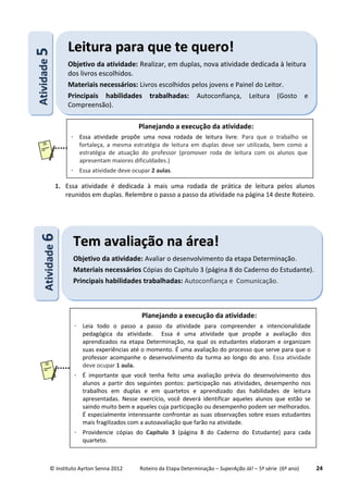 © Instituto Ayrton Senna 2012 Roteiro da Etapa Determinação – SuperAção Já! – 5ª série (6º ano) 24
1. Essa atividade é dedicada à mais uma rodada de prática de leitura pelos alunos
reunidos em duplas. Relembre o passo a passo da atividade na página 14 deste Roteiro.
AAttiivviiddaaddee66
TTeemm aavvaalliiaaççããoo nnaa áárreeaa!!
Objetivo da atividade: Avaliar o desenvolvimento da etapa Determinação.
Materiais necessários Cópias do Capítulo 3 (página 8 do Caderno do Estudante).
Principais habilidades trabalhadas: Autoconfiança e Comunicação.
AAttiivviiddaaddee55 LLeeiittuurraa ppaarraa qquuee ttee qquueerroo!!
Objetivo da atividade: Realizar, em duplas, nova atividade dedicada à leitura
dos livros escolhidos.
Materiais necessários: Livros escolhidos pelos jovens e Painel do Leitor.
Principais habilidades trabalhadas: Autoconfiança, Leitura (Gosto e
Compreensão).
Planejando a execução da atividade:
 Essa atividade propõe uma nova rodada de leitura livre. Para que o trabalho se
fortaleça, a mesma estratégia de leitura em duplas deve ser utilizada, bem como a
estratégia de atuação do professor (promover roda de leitura com os alunos que
apresentam maiores dificuldades.)
 Essa atividade deve ocupar 2 aulas.
Planejando a execução da atividade:
 Leia todo o passo a passo da atividade para compreender a intencionalidade
pedagógica da atividade. Essa é uma atividade que propõe a avaliação dos
aprendizados na etapa Determinação, na qual os estudantes elaboram e organizam
suas experiências até o momento. É uma avaliação do processo que serve para que o
professor acompanhe o desenvolvimento da turma ao longo do ano. Essa atividade
deve ocupar 1 aula.
 É importante que você tenha feito uma avaliação prévia do desenvolvimento dos
alunos a partir dos seguintes pontos: participação nas atividades, desempenho nos
trabalhos em duplas e em quartetos e aprendizado das habilidades de leitura
apresentadas. Nesse exercício, você deverá identificar aqueles alunos que estão se
saindo muito bem e aqueles cuja participação ou desempenho podem ser melhorados.
É especialmente interessante confrontar as suas observações sobre esses estudantes
mais fragilizados com a autoavaliação que farão na atividade.
 Providencie cópias do Capítulo 3 (página 8 do Caderno do Estudante) para cada
quarteto.
 