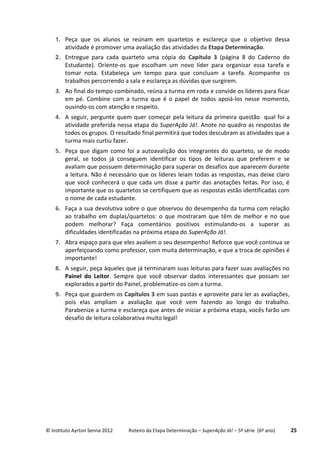© Instituto Ayrton Senna 2012 Roteiro da Etapa Determinação – SuperAção Já! – 5ª série (6º ano) 25
1. Peça que os alunos se reúnam em quartetos e esclareça que o objetivo dessa
atividade é promover uma avaliação das atividades da Etapa Determinação.
2. Entregue para cada quarteto uma cópia do Capítulo 3 (página 8 do Caderno do
Estudante). Oriente-os que escolham um novo líder para organizar essa tarefa e
tomar nota. Estabeleça um tempo para que concluam a tarefa. Acompanhe os
trabalhos percorrendo a sala e esclareça as dúvidas que surgirem.
3. Ao final do tempo combinado, reúna a turma em roda e convide os líderes para ficar
em pé. Combine com a turma que é o papel de todos apoiá-los nesse momento,
ouvindo-os com atenção e respeito.
4. A seguir, pergunte quem quer começar pela leitura da primeira questão qual foi a
atividade preferida nessa etapa do SuperAção Já!. Anote no quadro as respostas de
todos os grupos. O resultado final permitirá que todos descubram as atividades que a
turma mais curtiu fazer.
5. Peça que digam como foi a autoavalição dos integrantes do quarteto, se de modo
geral, se todos já conseguem identificar os tipos de leituras que preferem e se
avaliam que possuem determinação para superar os desafios que aparecem durante
a leitura. Não é necessário que os líderes leiam todas as respostas, mas deixe claro
que você conhecerá o que cada um disse a partir das anotações feitas. Por isso, é
importante que os quartetos se certifiquem que as respostas estão identificadas com
o nome de cada estudante.
6. Faça a sua devolutiva sobre o que observou do desempenho da turma com relação
ao trabalho em duplas/quartetos: o que mostraram que têm de melhor e no que
podem melhorar? Faça comentários positivos estimulando-os a superar as
dificuldades identificadas na próxima etapa do SuperAção Já!.
7. Abra espaço para que eles avaliem o seu desempenho! Reforce que você continua se
aperfeiçoando como professor, com muita determinação, e que a troca de opiniões é
importante!
8. A seguir, peça àqueles que já terminaram suas leituras para fazer suas avaliações no
Painel do Leitor. Sempre que você observar dados interessantes que possam ser
explorados a partir do Painel, problematize-os com a turma.
9. Peça que guardem os Capítulos 3 em suas pastas e aproveite para ler as avaliações,
pois elas ampliam a avaliação que você vem fazendo ao longo do trabalho.
Parabenize a turma e esclareça que antes de iniciar a próxima etapa, vocês farão um
desafio de leitura colaborativa muito legal!
 