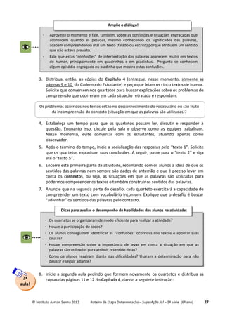 © Instituto Ayrton Senna 2012 Roteiro da Etapa Determinação – SuperAção Já! – 5ª série (6º ano) 27
3. Distribua, então, as cópias do Capítulo 4 (entregue, nesse momento, somente as
páginas 9 e 10 do Caderno do Estudante) e peça que leiam os cinco textos de humor.
Solicite que conversem nos quartetos para buscar explicações sobre os problemas de
compreensão que ocorreram em cada situação retratada e respondam:
4. Estabeleça um tempo para que os quartetos possam ler, discutir e responder à
questão. Enquanto isso, circule pela sala e observe como as equipes trabalham.
Nesse momento, evite conversar com os estudantes, atuando apenas como
observador.
5. Após o término do tempo, inicie a socialização das respostas pelo “texto 1”. Solicite
que os quartetos exponham suas conclusões. A seguir, passe para o “texto 2” e siga
até o “texto 5”.
6. Encerre esta primeira parte da atividade, retomando com os alunos a ideia de que os
sentidos das palavras nem sempre são dados de antemão e que é preciso levar em
conta os contextos, ou seja, as situações em que as palavras são utilizadas para
podermos compreender os textos e também construir os sentidos das palavras.
7. Anuncie que na segunda parte do desafio, cada quarteto exercitará a capacidade de
compreender um texto com vocabulário incomum. Explique que o desafio é buscar
“adivinhar” os sentidos das palavras pelo contexto.
8. Inicie a segunda aula pedindo que formem novamente os quartetos e distribua as
cópias das páginas 11 e 12 do Capítulo 4, dando a seguinte instrução:2ª
aula!
 Aproveite o momento e fale, também, sobre as confusões e situações engraçadas que
acontecem quando as pessoas, mesmo conhecendo os significados das palavras,
acabam compreendendo mal um texto (falado ou escrito) porque atribuem um sentido
que não estava previsto.
 Fale que estas “confusões” de interpretação das palavras aparecem muito em textos
de humor, principalmente em quadrinhos e em piadinhas. Pergunte se conhecem
algum episódio engraçado ou piadinha que mostra estas confusões.
Amplie o diálogo!
Os problemas ocorridos nos textos estão no desconhecimento do vocabulário ou são fruto
da incompreensão do contexto (situação em que as palavras são utilizadas)?
 Os quartetos se organizaram de modo eficiente para realizar a atividade?
 Houve a participação de todos?
 Os alunos conseguiram identificar as “confusões” ocorridas nos textos e apontar suas
causas?
 Houve compreensão sobre a importância de levar em conta a situação em que as
palavras são utilizadas para atribuir o sentido delas?
 Como os alunos reagiram diante das dificuldades? Usaram a determinação para não
desistir e seguir adiante?

Dicas para avaliar o desempenho de habilidades dos alunos na atividade:
 