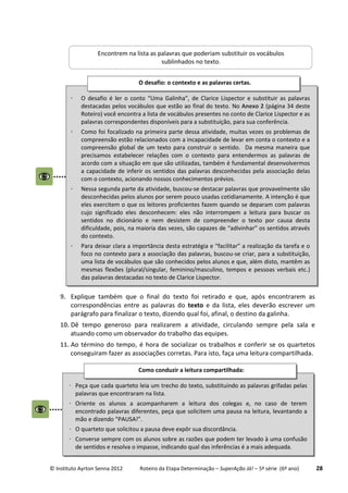 © Instituto Ayrton Senna 2012 Roteiro da Etapa Determinação – SuperAção Já! – 5ª série (6º ano) 28
9. Explique também que o final do texto foi retirado e que, após encontrarem as
correspondências entre as palavras do texto e da lista, eles deverão escrever um
parágrafo para finalizar o texto, dizendo qual foi, afinal, o destino da galinha.
10. Dê tempo generoso para realizarem a atividade, circulando sempre pela sala e
atuando como um observador do trabalho das equipes.
11. Ao término do tempo, é hora de socializar os trabalhos e conferir se os quartetos
conseguiram fazer as associações corretas. Para isto, faça uma leitura compartilhada.
Encontrem na lista as palavras que poderiam substituir os vocábulos
sublinhados no texto.
 O desafio é ler o conto “Uma Galinha”, de Clarice Lispector e substituir as palavras
destacadas pelos vocábulos que estão ao final do texto. No Anexo 2 (página 34 deste
Roteiro) você encontra a lista de vocábulos presentes no conto de Clarice Lispector e as
palavras correspondentes disponíveis para a substituição, para sua conferência.
 Como foi focalizado na primeira parte dessa atividade, muitas vezes os problemas de
compreensão estão relacionados com a incapacidade de levar em conta o contexto e a
compreensão global de um texto para construir o sentido. Da mesma maneira que
precisamos estabelecer relações com o contexto para entendermos as palavras de
acordo com a situação em que são utilizadas, também é fundamental desenvolvermos
a capacidade de inferir os sentidos das palavras desconhecidas pela associação delas
com o contexto, acionando nossos conhecimentos prévios.
 Nessa segunda parte da atividade, buscou-se destacar palavras que provavelmente são
desconhecidas pelos alunos por serem pouco usadas cotidianamente. A intenção é que
eles exercitem o que os leitores proficientes fazem quando se deparam com palavras
cujo significado eles desconhecem: eles não interrompem a leitura para buscar os
sentidos no dicionário e nem desistem de compreender o texto por causa desta
dificuldade, pois, na maioria das vezes, são capazes de “adivinhar” os sentidos através
do contexto.
 Para deixar clara a importância desta estratégia e “facilitar” a realização da tarefa e o
foco no contexto para a associação das palavras, buscou-se criar, para a substituição,
uma lista de vocábulos que são conhecidos pelos alunos e que, além disto, mantêm as
mesmas flexões (plural/singular, feminino/masculino, tempos e pessoas verbais etc.)
das palavras destacadas no texto de Clarice Lispector.
O desafio: o contexto e as palavras certas.
 Peça que cada quarteto leia um trecho do texto, substituindo as palavras grifadas pelas
palavras que encontraram na lista.
 Oriente os alunos a acompanharem a leitura dos colegas e, no caso de terem
encontrado palavras diferentes, peça que solicitem uma pausa na leitura, levantando a
mão e dizendo “PAUSA!”.
 O quarteto que solicitou a pausa deve expôr sua discordância.
 Converse sempre com os alunos sobre as razões que podem ter levado à uma confusão
de sentidos e resolva o impasse, indicando qual das inferências é a mais adequada.
Como conduzir a leitura compartilhada:
:
 