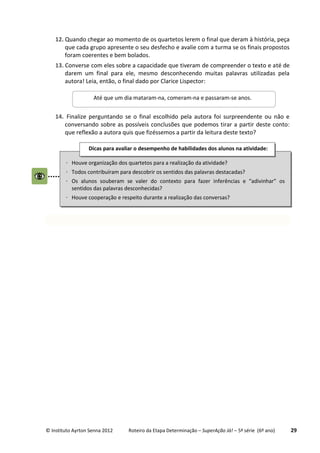 © Instituto Ayrton Senna 2012 Roteiro da Etapa Determinação – SuperAção Já! – 5ª série (6º ano) 29
12. Quando chegar ao momento de os quartetos lerem o final que deram à história, peça
que cada grupo apresente o seu desfecho e avalie com a turma se os finais propostos
foram coerentes e bem bolados.
13. Converse com eles sobre a capacidade que tiveram de compreender o texto e até de
darem um final para ele, mesmo desconhecendo muitas palavras utilizadas pela
autora! Leia, então, o final dado por Clarice Lispector:
14. Finalize perguntando se o final escolhido pela autora foi surpreendente ou não e
conversando sobre as possíveis conclusões que podemos tirar a partir deste conto:
que reflexão a autora quis que fizéssemos a partir da leitura deste texto?
Até que um dia mataram-na, comeram-na e passaram-se anos.
 Houve organização dos quartetos para a realização da atividade?
 Todos contribuíram para descobrir os sentidos das palavras destacadas?
 Os alunos souberam se valer do contexto para fazer inferências e “adivinhar” os
sentidos das palavras desconhecidas?
 Houve cooperação e respeito durante a realização das conversas?
Dicas para avaliar o desempenho de habilidades dos alunos na atividade:
:
 