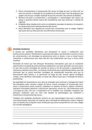 © Instituto Ayrton Senna 2012 Roteiro da Etapa Determinação – SuperAção Já! – 5ª série (6º ano) 3
2. Checa constantemente a compreensão dos alunos ao longo da aula, na leitura de um
texto ou durante a resolução de um problema de convívio (por meio de perguntas que
exigem mais do que a simples repetição do que foi ensinado e do estímulo ao debate);
3. Monitora de perto o envolvimento, a participação e a aprendizagem dos alunos nas
duplas e quartetos (tendo clareza das competências que quer promover e método de
registro);
4. Estabelece boas relações com e entre os estudantes, baseadas na abertura, no respeito e
no compromisso com o desenvolvimento dos alunos;
5. Busca identificar seus segredos de sucesso para compartilhar com os colegas. Registre
aqui quais são suas dicas para dar uma oficina bem estruturada:
________________________________________________________________________
________________________________________________________________________
________________________________________________________________________
________________________________________________________________________
________________________________________________________________________
________________________________________________________________________
Atividades desafiantes
A escolha por atividades desafiantes, que provoquem os alunos a mobilizarem seus
conhecimentos prévios e identificarem o que ainda não sabem, que demande e estimule a troca
de conhecimentos e de estratégias de pensamento entre os alunos, e que os façam buscar
ativamente o conhecimento que ainda não têm são fundamentais para que o ensino eficaz
aconteça.
Atividades de leitura que não ofereçem ferramentas estimulantes para que os estudantes
experimentem situações de prática de leitura colaborativa, nas quais aprendem com seus pares,
ou que não ensinam estratégias de controle da leitura a fim de promover a compreensão e
autonomia crescente como leitor, se mostram insuficientes para o aprendizado efetivo, pois não
estimulam que os alunos exercitem estratégias de compreensão requeridas para que se
desenvolvam como leitores e se aprimorem ao longo da vida. Ensinar apenas estratégias
simples, como identificar informações no texto não oferece base para a formação de leitores
proeficientes.
No SuperAção Já! apresentamos uma série de atividades para estimular o protagonismo leitor
dos estudantes antes, durante e depois da leitura. Ensinar estratégias de compreensão como:
ativar o conhecimento prévio relevante, estabelecer os objetivos da leitura, elaborar inferências,
selecionar informações específicas e relacioná-las, argumentar, resumir etc., são fundamentais para
a formação do leitor. Por isso, a importância em se trabalhar com atividades complexas que
ofereçam “andaimes” para um nível mais elevado de aprendizagem que mobilizem e
mantenham o envolvimento dos alunos.
Trabalhar com atividades desafiantes costuma ser uma aprendizagem nova para o professor,
mas extremamente necessária, em especial, para a formação de adolescentes e jovens. Registre
aqui um desafio e/ou conquista nesse sentido para que possa compartilhá-las com seus colegas
nas reuniões pedagógicas:
_______________________________________________________________________________
_______________________________________________________________________________
_______________________________________________________________________________
_______________________________________________________________________________
_______________________________________________________________________________
______________________________________________________________________________
2
 