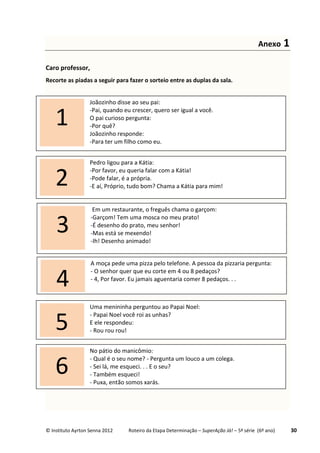 © Instituto Ayrton Senna 2012 Roteiro da Etapa Determinação – SuperAção Já! – 5ª série (6º ano) 30
Anexo 1
Caro professor,
Recorte as piadas a seguir para fazer o sorteio entre as duplas da sala.
Joãozinho disse ao seu pai:
-Pai, quando eu crescer, quero ser igual a você.
O pai curioso pergunta:
-Por quê?
Joãozinho responde:
-Para ter um filho como eu.
1
A moça pede uma pizza pelo telefone. A pessoa da pizzaria pergunta:
- O senhor quer que eu corte em 4 ou 8 pedaços?
- 4, Por favor. Eu jamais aguentaria comer 8 pedaços. . .
4
Pedro ligou para a Kátia:
-Por favor, eu queria falar com a Kátia!
-Pode falar, é a própria.
-E aí, Próprio, tudo bom? Chama a Kátia para mim!2
Uma menininha perguntou ao Papai Noel:
- Papai Noel você roi as unhas?
E ele respondeu:
- Rou rou rou!5
No pátio do manicômio:
- Qual é o seu nome? - Pergunta um louco a um colega.
- Sei lá, me esqueci. . . E o seu?
- Também esqueci!
- Puxa, então somos xarás.
6
Em um restaurante, o freguês chama o garçom:
-Garçom! Tem uma mosca no meu prato!
-É desenho do prato, meu senhor!
-Mas está se mexendo!
-Ih! Desenho animado!
3
 