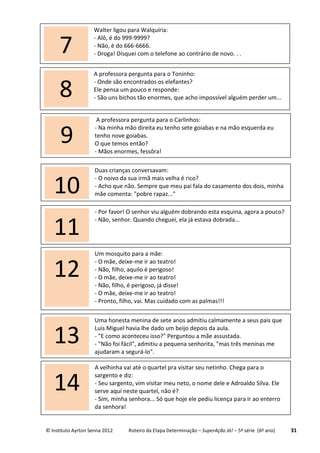 © Instituto Ayrton Senna 2012 Roteiro da Etapa Determinação – SuperAção Já! – 5ª série (6º ano) 31
Duas crianças conversavam:
- O noivo da sua irmã mais velha é rico?
- Acho que não. Sempre que meu pai fala do casamento dos dois, minha
mãe comenta: "pobre rapaz..."10
A professora pergunta para o Toninho:
- Onde são encontrados os elefantes?
Ele pensa um pouco e responde:
- São uns bichos tão enormes, que acho impossível alguém perder um...8
- Por favor! O senhor viu alguém dobrando esta esquina, agora a pouco?
- Não, senhor. Quando cheguei, ela já estava dobrada...
11
A professora pergunta para o Carlinhos:
- Na minha mão direita eu tenho sete goiabas e na mão esquerda eu
tenho nove goiabas.
O que temos então?
- Mãos enormes, fessôra!
9
Uma honesta menina de sete anos admitiu calmamente a seus pais que
Luis Miguel havia lhe dado um beijo depois da aula.
- "E como aconteceu isso?" Perguntou a mãe assustada.
- "Não foi fácil", admitiu a pequena senhorita, "mas três meninas me
ajudaram a segurá-lo".
13
Um mosquito para a mãe:
- O mãe, deixe-me ir ao teatro!
- Não, filho, aquilo é perigoso!
- O mãe, deixe-me ir ao teatro!
- Não, filho, é perigoso, já disse!
- O mãe, deixe-me ir ao teatro!
- Pronto, filho, vai. Mas cuidado com as palmas!!!
12
A velhinha vai até o quartel pra visitar seu netinho. Chega para o
sargento e diz:
- Seu sargento, vim visitar meu neto, o nome dele e Adroaldo Silva. Ele
serve aqui neste quartel, não é?
- Sim, minha senhora... Só que hoje ele pediu licença para ir ao enterro
da senhora!
14
Walter ligou para Walquíria:
- Alô, é do 999-9999?
- Não, é do 666-6666.
- Droga! Disquei com o telefone ao contrário de novo. . .7
 