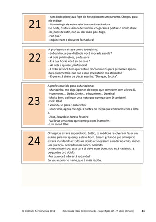 © Instituto Ayrton Senna 2012 Roteiro da Etapa Determinação – SuperAção Já! – 5ª série (6º ano) 33
A professora ralhava com o Joãozinho:
- Joãozinho, a que distância você mora da escola?
- A dois quilômetros, professora!
- E a que horas você sai de casa?
- Às sete e quinze, professora!
- Então, se você tem quarenta e cinco minutos para percorrer apenas
dois quilômetros, por que é que chega todo dia atrasado?
- É que está cheio de placas escrito: "Devagar, Escola".
22
A professora fala para a Mariazinha:
- Mariazinha, me diga 3 partes do corpo que comecem com a letra D.
- Hummmm.... Dedo, Dente... e huummm... Dentina!
- Muito bem, vai levar uma nota que começa com D também!
- Dez! Oba!
E virando-se para o Joãozinho:
- Joãozinho, agora me diga 3 partes do corpo que comecem com a letra
Z.
- Zóio, Zouvido e Zoreia, fessora!
- Vai levar uma nota que começa com Z também!
- Um zoito? Oba!
23
O hospício estava superlotado. Então, os médicos resolveram fazer um
exame para ver quem já estava bom. Saíram gritando que o hospício
estava inundando e todos os doidos começaram a nadar no chão, menos
um que ficou sentado num banco, sorrindo.
O médico pensou: Esse cara já deve estar bom, não está nadando. E
perguntou pro doido:
-Por que você não está nadando?
Eu vou esperar o navio, que é mais rápido.
24
- Um doido planejava fugir do hospício com um parceiro. Chegou para
ele e disse:
- Vamos fugir de noite pelo buraco da fechadura.
De noite, os dois saíram de fininho, chegaram à porta e o doido disse:
-Ih, pode desistir, não vai dar mais para fugir.
-Por quê?
-Esqueceram a chave na fechadura!
21
 