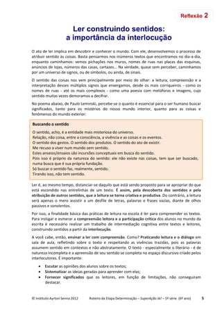 © Instituto Ayrton Senna 2012 Roteiro da Etapa Determinação – SuperAção Já! – 5ª série (6º ano) 5
Ler construindo sentidos:
a importância da interlocução
O ato de ler implica em descobrir e conhecer o mundo. Com ele, desenvolvemos o processo de
atribuir sentido às coisas. Basta pensarmos nos inúmeros textos que encontramos no dia-a-dia,
enquanto caminhamos: vemos pichações nos muros, nomes de ruas nas placas das esquinas,
anúncios de lojas, números das casas, cartazes... Na verdade, quase sem perceber, caminhamos
por um universo de signos, ou de símbolos, ou ainda, de sinais.
O sentido das coisas nos vem principalmente por meio do olhar: a leitura, compreensão e a
interpretação desses múltiplos signos que enxergamos, desde os mais corriqueiros - como os
nomes de ruas - até os mais complexos - como uma poesia com metáforas e imagens, cujo
sentido muitas vezes demoramos a decifrar.
No poema abaixo, de Paulo Leminski, percebe-se o quanto é essencial para o ser humano buscar
significados, tanto para os mistérios do nosso mundo interior, quanto para as coisas e
fenômenos do mundo exterior:
Ler é, ao mesmo tempo, distanciar-se daquilo que está sendo proposto para se apropriar do que
está escondido nas entrelinhas de um texto. É assim, pela descoberta dos sentidos e pela
atribuição de outros sentidos, que a leitura se torna criativa e produtiva. Do contrário, a leitura
será apenas o mero assistir a um desfile de letras, palavras e frases vazias, diante de olhos
passivos e sonolentos.
Por isso, a finalidade básica das práticas de leitura na escola é ler para compreender os textos.
Para instigar e esmerar a compreensão leitora e a participação crítica dos alunos no mundo da
escrita é necessário realizar um trabalho de intermediação cognitiva entre textos e leitores,
construindo sentidos a partir da interlocução.
A você cabe, então, ensinar a ler com compreensão. Como? Praticando leitura e o diálogo em
sala de aula, refletindo sobre o texto e respeitando as vivências trazidas, pois as palavras
assumem sentido em contextos e não abstratamente. O texto - especialmente o literário - é de
natureza incompleta e a apreensão de seu sentido se completa no espaço discursivo criado pelos
interlocutores. É importante:
 Escutar as opiniões dos alunos sobre os textos;
 Sistematizar as ideias geradas para aprender com elas;
 Fornecer significados que os leitores, em função de limitações, não conseguiram
destacar.
Reflexão 2
Buscando o sentido
O sentido, acho, é a entidade mais misteriosa do universo.
Relação, não coisa, entre a consciência, a vivência e as coisas e os eventos.
O sentido dos gestos. O sentido dos produtos. O sentido do ato de existir.
Me recuso a viver num mundo sem sentido.
Estes anseios/ensaios são incursões conceptuais em busca do sentido.
Pois isso é próprio da natureza do sentido: ele não existe nas coisas, tem que ser buscado,
numa busca que é sua própria fundação.
Só buscar o sentido faz, realmente, sentido.
Tirando isso, não tem sentido.
 
