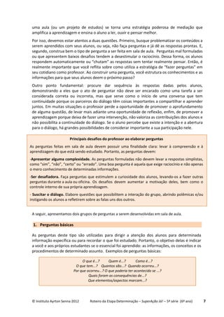© Instituto Ayrton Senna 2012 Roteiro da Etapa Determinação – SuperAção Já! – 5ª série (6º ano) 7
uma aula (ou um projeto de estudos) se torna uma estratégia poderosa de mediação que
amplifica a aprendizagem e ensina o aluno a ler, ouvir e pensar melhor.
Por isso, devemos estar atentos a duas questões. Primeiro, busque problematizar os conteúdos a
serem aprendidos com seus alunos, ou seja, não faça perguntas e já dê as respostas prontas. E,
segundo, construa bem o tipo de pergunta a ser feita em sala de aula. Perguntas mal formuladas
ou que apresentem baixos desafios tendem a desestimular o raciocínio. Dessa forma, os alunos
respondem automaticamente ou “chutam” as respostas sem tentar realmente pensar. Então, é
realmente importante que você reflita sobre como utiliza a estratégia de “fazer perguntas” em
seu cotidiano como professor. Ao construir uma pergunta, você estrutura os conhecimentos e as
informações para que seus alunos deem o próximo passo?
Outro ponto fundamental: procure dar sequência às respostas dadas pelos alunos,
demonstrando a eles que o ato de perguntar não deve ser encarado como uma tarefa a ser
considerada correta ou incorreta, mas que serve como o início de uma conversa que tem
continuidade porque os parceiros do diálogo têm coisas importantes a compartilhar e aprender
juntos. Em muitas situações o professor perde a oportunidade de promover o aprofundamento
de alguma questão, de levar mais adiante uma oportunidade de reflexão, enfim, de promover a
aprendizagem porque deixa de fazer uma intervenção, não valoriza as contribuições dos alunos e
não possibilita a continuidade do diálogo. Se o aluno percebe que existe a intenção e a abertura
para o diálogo, há grandes possibilidades de considerar importante a sua participação nele.
A seguir, apresentamos dois grupos de perguntas a serem desenvolvidas em sala de aula.
1. Perguntas básicas
As perguntas deste tipo são utilizadas para dirigir a atenção dos alunos para determinada
informação específica ou para recordar o que foi estudado. Portanto, o objetivo delas é indicar
a você e aos próprios estudantes se o essencial foi aprendido: as informações, os conceitos e os
procedimentos de determinado assunto. Exemplos de perguntas básicas:
Principais desafios do professor ao elaborar perguntas
As perguntas feitas em sala de aula devem possuir uma finalidade clara: levar à compreensão e à
aprendizagem do que está sendo estudado. Portanto, as perguntas devem:
-Apresentar alguma complexidade. As perguntas formuladas não devem levar a respostas simplistas,
como “sim”, “não”, “certo” ou “errado”. Uma boa pergunta é aquela que exige raciocínio e não apenas
o mero conhecimento de determinadas informações.
-Ser desafiadora. Faça perguntas que estimulem a curiosidade dos alunos, levando-os a fazer outras
perguntas durante a aula ou oficina. Os desafios devem aumentar a motivação deles, bem como o
controle interno de sua própria aprendizagem.
- Suscitar o diálogo. Elabore questões que possibilitem a interação do grupo, abrindo polêmicas e/ou
instigando os alunos a refletirem sobre as falas uns dos outros.
O que é...? Quem é...? Como é...?
O que tem...? Quantos são...? Quando ocorreu...?
Por que ocorreu...? O que poderia ter acontecido se ...?
Quais foram as consequências de...?
Que elementos/aspectos marcam...?
 