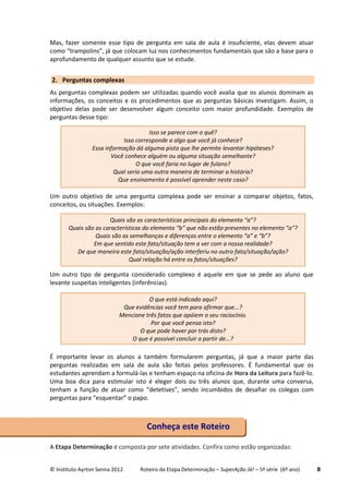 © Instituto Ayrton Senna 2012 Roteiro da Etapa Determinação – SuperAção Já! – 5ª série (6º ano) 8
Mas, fazer somente esse tipo de pergunta em sala de aula é insuficiente, elas devem atuar
como “trampolins”, já que colocam luz nos conhecimentos fundamentais que são a base para o
aprofundamento de qualquer assunto que se estude.
2. Perguntas complexas
As perguntas complexas podem ser utilizadas quando você avalia que os alunos dominam as
informações, os conceitos e os procedimentos que as perguntas básicas investigam. Assim, o
objetivo delas pode ser desenvolver algum conceito com maior profundidade. Exemplos de
perguntas desse tipo:
Um outro objetivo de uma pergunta complexa pode ser ensinar a comparar objetos, fatos,
conceitos, ou situações. Exemplos:
Um outro tipo de pergunta considerado complexo é aquele em que se pede ao aluno que
levante suspeitas inteligentes (inferências).
É importante levar os alunos a também formularem perguntas, já que a maior parte das
perguntas realizadas em sala de aula são feitas pelos professores. É fundamental que os
estudantes aprendam a formulá-las e tenham espaço na oficina de Hora da Leitura para fazê-lo.
Uma boa dica para estimular isto é eleger dois ou três alunos que, durante uma conversa,
tenham a função de atuar como “detetives”, sendo incumbidos de desafiar os colegas com
perguntas para “esquentar” o papo.
A Etapa Determinação é composta por sete atividades. Confira como estão organizadas:
Conheça este Roteiro
Isso se parece com o quê?
Isso corresponde a algo que você já conhece?
Essa informação dá alguma pista que lhe permite levantar hipóteses?
Você conhece alguém ou alguma situação semelhante?
O que você faria no lugar de fulano?
Qual seria uma outra maneira de terminar a história?
Que ensinamento é possível aprender neste caso?
Quais são as características principais do elemento “a”?
Quais são as características do elemento “b” que não estão presentes no elemento “a”?
Quais são as semelhanças e diferenças entre o elemento “a” e “b”?
Em que sentido este fato/situação tem a ver com a nossa realidade?
De que maneira este fato/situação/ação interferiu no outro fato/situação/ação?
Qual relação há entre os fatos/situações?
O que está indicado aqui?
Que evidências você tem para afirmar que...?
Mencione três fatos que apóiem o seu raciocínio.
Por que você pensa isto?
O que pode haver por trás disto?
O que é possível concluir a partir de...?
 