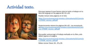 Actividad texto.
Para que repases lo que hemos visto te invito a trabajar en tu
libro de lenguaje en las páginas 60. 61 y 63.
Puedes revisar estas páginas en el sitio
https://curriculumnacional.mineduc.cl/estudiante/621/article
s-176503_recurso_pdf.pdf
Posteriormente retoma las páginas 64 y 65 . Las encontrarás
enhttps://curriculumnacional.mineduc.cl/estudiante/621/arti
cles-176504_recurso_pdf.pdf
Para poder autocorregir el trabajo realizado en tu libro, solo
debes ingresa a la página
https://curriculumnacional.mineduc.cl/estudiante/621/article
s-176506_recurso_pdf.pdf
Debes revisar Clases 18 , 19 y 20.
 