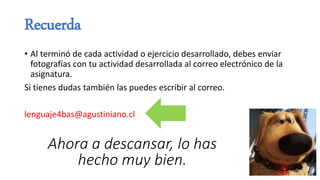 Recuerda
• Al terminó de cada actividad o ejercicio desarrollado, debes enviar
fotografías con tu actividad desarrollada al correo electrónico de la
asignatura.
Si tienes dudas también las puedes escribir al correo.
lenguaje4bas@agustiniano.cl
Ahora a descansar, lo has
hecho muy bien.
 