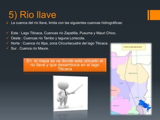 5) Rio llave
 La cuenca del río Ilave, limita con las siguientes cuencas hidrográficas:
 Este : Lago Titicaca, Cuencas río Zapatilla, Pusuma y Mauri Chico.
 Oeste : Cuencas río Tambo y laguna Loriscota.
 Norte : Cuenca río Illpa, zona Circunlacustre del lago Titicaca.
 Sur . Cuenca río Maure.
En el mapa se ve donde esta ubicado el
rio Ilave y que desemboca en el lago
Titicaca
 