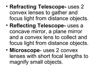 Refracting Telescope- uses 2 convex lenses to gather and focus light from distance objects. Reflecting Telescope- uses a concave mirror, a plane mirror and a convex lens to collect and focus light from distance objects. Microscope - uses 2 convex lenses with short focal lengths to magnify small objects.