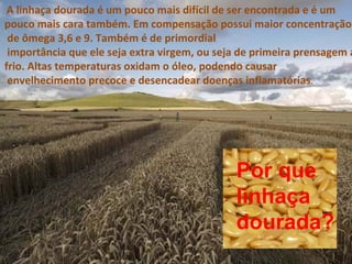 A linhaça dourada é um pouco mais difícil de ser encontrada e é um
pouco mais cara também. Em compensação possui maior concentração
 de ômega 3,6 e 9. Também é de primordial
 importância que ele seja extra virgem, ou seja de primeira prensagem a
frio. Altas temperaturas oxidam o óleo, podendo causar
 envelhecimento precoce e desencadear doenças inflamatórias.




                                              Por que
                                              linhaça
                                              dourada?
 