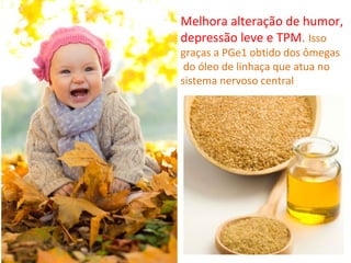 Melhora alteração de humor,
depressão leve e TPM. Isso
graças a PGe1 obtido dos ômegas
 do óleo de linhaça que atua no
sistema nervoso central
 
