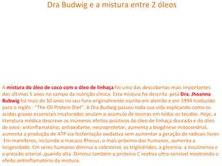Dra Budwig e a mistura entre 2 óleos




A mistura do óleo de coco com o óleo de linhaça foi uma das descobertas mais importantes
dos últimos 5 anos no campo da nutrição clínica. Esta mistura foi descrita pela Dra. Jhoanna
Bubwig há mais de 50 anos no seu livro originalmente escrito em alemão e em 1994 traduzido
para o inglês : “The Oil Protein Diet”. A Dra Budwig passou toda sua vida explicando como os
ácidos graxos essenciais insaturados anulam o acúmulo de toxinas em todos os tecidos. Hoje, a
literatura médica descreve os inúmeros efeitos positivos do óleo de linhaça dourada e do óleo
de coco: antiinflamatório, antioxidante, neuroprotetor, aumenta a biogênese mitocondrial,
aumenta a produção de ATP via fosforilação oxidativa sem aumentar a geração de radicais livres
 Em mamíferos, incluindo o macaco Rhesus, o mais próximo dos humanos, aumenta a
longevidade. Em seres humanos diminui o colesterol, os triglicérides, a glicemia, a insulinemia e
a pressão arterial ,quando alta. Diminui também a proteína C reativa ultra-sensível mostrando o
efeito antiinflamatório da mistura.
 