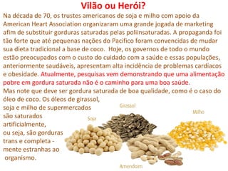 Vilão ou Herói?
Na década de 70, os trustes americanos de soja e milho com apoio da
American Heart Association organizaram uma grande jogada de marketing
afim de substituir gorduras saturadas pelas poliinsaturadas. A propaganda foi
tão forte que até pequenas nações do Pacifico foram convencidas de mudar
sua dieta tradicional a base de coco. Hoje, os governos de todo o mundo
estão preocupados com o custo do cuidado com a saúde e essas populações,
anteriormente saudáveis, apresentam alta incidência de problemas cardíacos
e obesidade. Atualmente, pesquisas vem demonstrando que uma alimentação
pobre em gordura saturada não é o caminho para uma boa saúde.
Mas note que deve ser gordura saturada de boa qualidade, como é o caso do
óleo de coco. Os óleos de girassol,
soja e milho de supermercados
são saturados
artificialmente,
ou seja, são gorduras
trans e completa -
mente estranhas ao
 organismo.
 
