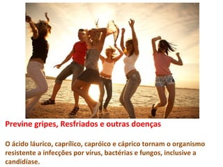 Previne gripes, Resfriados e outras doenças

O ácido láurico, caprílico, capróico e cáprico tornam o organismo
resistente a infecções por vírus, bactérias e fungos, inclusive a
candidíase.
 