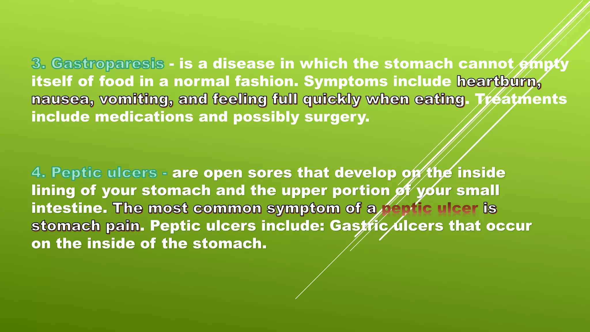 - is a disease in which the stomach cannot empty
itself of food in a normal fashion. Symptoms include
. Treatments
include medications and possibly surgery.
are open sores that develop on the inside
lining of your stomach and the upper portion of your small
intestine.
. Peptic ulcers include: Gastric ulcers that occur
on the inside of the stomach.
 