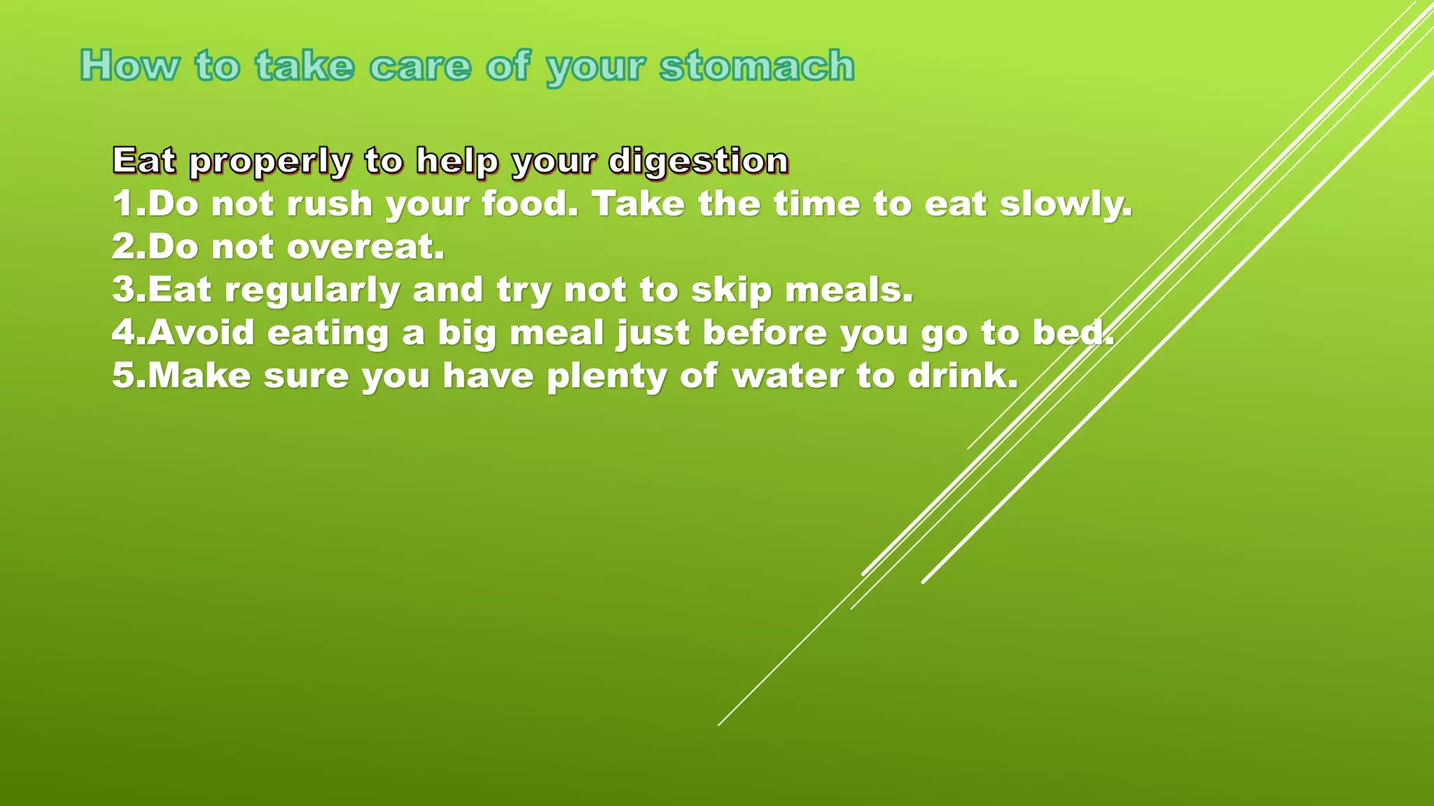 1.Do not rush your food. Take the time to eat slowly.
2.Do not overeat.
3.Eat regularly and try not to skip meals.
4.Avoid eating a big meal just before you go to bed.
5.Make sure you have plenty of water to drink.
 