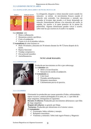 Departamento de Educación Física
Lesiones Deportivas en el Aparato Locomotor
9
3.2. LESIONES MUSCULARES
3.2.1. ELONGACIÓN, DESGARRO Y RUPTURA MUSCULAR
La elongación, desgarro y rotura muscular ocurre cuando los
músculos se estiran en movimientos bruscos cuando el
músculo está contraído. Las distensiones a menudo son
causadas al levantar algo pesado o al forzar demasiado un
músculo. Generalmente afectan a los músculos del cuello, la
espalda, los muslos o la parte posterior de la pierna (la
pantorrilla). Algunas distensiones pueden volver a ocurrir,
sobre todo las que ocurren en el cuello o la espalda.
Los síntomas son:
 Dolor e inflamación.
 Hematoma central o periférico.
 Corte a la palpación.
 Cojera si es en el miembro inferior.
El tratamiento de estas lesiones es:
 Hielo 30 minutos y descanso de 30 minutos durante las 48-72 horas después de la
lesión.
 Reposo funcional.
 Vendaje comprensivo.
 Elevación del miembro.
 Antiinflamatorios.
NUNCA DAR MASAJES.
3.2.2. CONTRACTURA MUSCULAR
Producida por movimientos en frío o por sobrecarga.
Los síntomas son:
 Dolor a la movilización.
 Sensación de cuerda a la palpación.
El tratamiento es:
 Calor local.
 Pomadas antiinflamatorias.
 Relajantes musculares.
 Calentamiento previo al ejercicio.
3.2.3. CALAMBRES
Eliminando los producidos por causas generales (Fiebre, enfermedades,
reposo excesivo, estancia prolongada en la cama, etc. ) o por falta de
riego sanguíneo, distinguimos lo siguientes:
Durante el esfuerzo: Producidos por movimientos defectuosos o por falta
de riego sanguíneo.
Después del esfuerzo: es general, por fatiga.
Nocturnos: Producidos por alteraciones en el retorno venoso.
El tratamiento:
 Fisioterapia: baños calientes y masajes.
 Relajantes musculares.
 Vitaminas y minerales. Sobre todo ingerir Potasio y Magnesio.
 