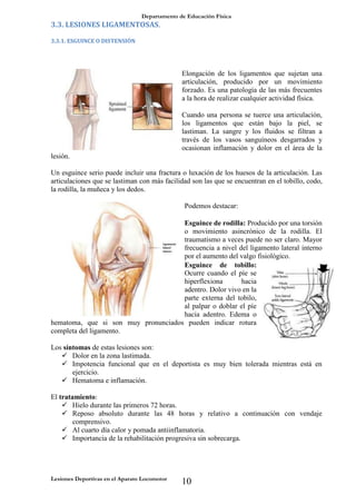 Departamento de Educación Física
Lesiones Deportivas en el Aparato Locomotor
10
3.3. LESIONES LIGAMENTOSAS.
3.3.1. ESGUINCE O DISTENSIÓN
Elongación de los ligamentos que sujetan una
articulación, producido por un movimiento
forzado. Es una patología de las más frecuentes
a la hora de realizar cualquier actividad física.
Cuando una persona se tuerce una articulación,
los ligamentos que están bajo la piel, se
lastiman. La sangre y los fluidos se filtran a
través de los vasos sanguíneos desgarrados y
ocasionan inflamación y dolor en el área de la
lesión.
Un esguince serio puede incluir una fractura o luxación de los huesos de la articulación. Las
articulaciones que se lastiman con más facilidad son las que se encuentran en el tobillo, codo,
la rodilla, la muñeca y los dedos.
Podemos destacar:
Esguince de rodilla: Producido por una torsión
o movimiento asincrónico de la rodilla. El
traumatismo a veces puede no ser claro. Mayor
frecuencia a nivel del ligamento lateral interno
por el aumento del valgo fisiológico.
Esguince de tobillo:
Ocurre cuando el píe se
hiperflexiona hacia
adentro. Dolor vivo en la
parte externa del tobilo,
al palpar o doblar el píe
hacia adentro. Edema o
hematoma, que si son muy pronunciados pueden indicar rotura
completa del ligamento.
Los síntomas de estas lesiones son:
 Dolor en la zona lastimada.
 Impotencia funcional que en el deportista es muy bien tolerada mientras está en
ejercicio.
 Hematoma e inflamación.
El tratamiento:
 Hielo durante las primeros 72 horas.
 Reposo absoluto durante las 48 horas y relativo a continuación con vendaje
comprensivo.
 Al cuarto día calor y pomada antiinflamatoria.
 Importancia de la rehabilitación progresiva sin sobrecarga.
 