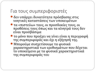 Για τους συμπεριφοριστές
δεν υπάρχει δυνατότητα πρόσβασης στις
νοητικές καταστάσεις των υποκειμένων
τα «πιστεύω» τους, οι προσδοκίες τους, οι
προθέσεις τους όπως και τα κίνητρά τους δεν
είναι προσβάσιμα
το μόνο που προέχει να γίνει είναι η περιγραφή
της συμπεριφοράς και όχι η εξήγησή της.
Μπορούμε συσχετίσουμε τα φυσικά
χαρακτηριστικά των ερεθισμάτων που δέχεται
το υποκείμενο με τα φυσικά χαρακτηριστικά
της συμπεριφοράς του
 