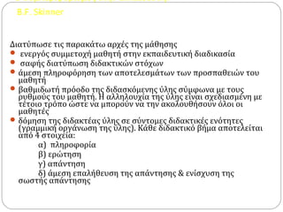 Ο συμπεριφορισμός στην εκπαίδευση.
B.F. Skinner
Διατύπωσε τις παρακάτω αρχές της μάθησης
 ενεργός συμμετοχή μαθητή στην εκπαιδευτική διαδικασία
 σαφής διατύπωση διδακτικών στόχων
άμεση πληροφόρηση των αποτελεσμάτων των προσπαθειών του
μαθητή
βαθμιδωτή πρόοδο της διδασκόμενης ύλης σύμφωνα με τους
ρυθμούς του μαθητή. Η αλληλουχία της ύλης είναι σχεδιασμένη με
τέτοιο τρόπο ώστε να μπορούν να την ακολουθήσουν όλοι οι
μαθητές
δόμηση της διδακτέας ύλης σε σύντομες διδακτικές ενότητες
(γραμμική οργάνωση της ύλης). Κάθε διδακτικό βήμα αποτελείται
από 4 στοιχεία:
α) πληροφορία
β) ερώτηση
γ) απάντηση
δ) άμεση επαλήθευση της απάντησης & ενίσχυση της
σωστής απάντησης
 
