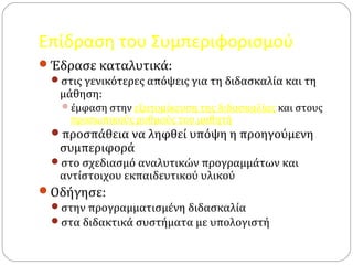 Επίδραση του Συμπεριφορισμού
Έδρασε καταλυτικά:
στις γενικότερες απόψεις για τη διδασκαλία και τη
μάθηση:
έμφαση στην εξατομίκευση της διδασκαλίας και στους
προσωπικούς ρυθμούς του μαθητή
προσπάθεια να ληφθεί υπόψη η προηγούμενη
συμπεριφορά
στο σχεδιασμό αναλυτικών προγραμμάτων και
αντίστοιχου εκπαιδευτικού υλικού
Οδήγησε:
στην προγραμματισμένη διδασκαλία
στα διδακτικά συστήματα με υπολογιστή
 