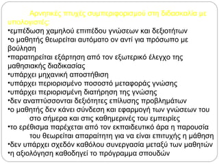 Αρνητικές πτυχές συμπεριφορισμού στη διδασκαλία με
υπολογιστές:
•εμπέδωση χαμηλού επιπέδου γνώσεων και δεξιοτήτων
•ο μαθητής θεωρείται αυτόματο ον αντί για πρόσωπο με
βούληση
•παρατηρείται εξάρτηση από τον εξωτερικό έλεγχο της
μαθησιακής διαδικασίας
•υπάρχει μηχανική αποστήθιση
•υπάρχει περιορισμένο ποσοστό μεταφοράς γνώσης
•υπάρχει περιορισμένη διατήρηση της γνώσης
•δεν αναπτύσσονται δεξιότητες επίλυσης προβλημάτων
•ο μαθητής δεν κάνει σύνδεση και εφαρμογή των γνώσεων του
στο σήμερα και στις καθημερινές του εμπειρίες
•το ερέθισμα παρέχεται από τον εκπαιδευτικό άρα η παρουσία
του θεωρείται απαραίτητη για να είναι επιτυχής η μάθηση
•δεν υπάρχει σχεδόν καθόλου συνεργασία μεταξύ των μαθητών
•η αξιολόγηση καθοδηγεί το πρόγραμμα σπουδών
 